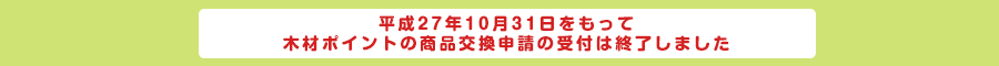 平成27年10月31日をもって木材ポイントの商品交換申請の受付は終了しました