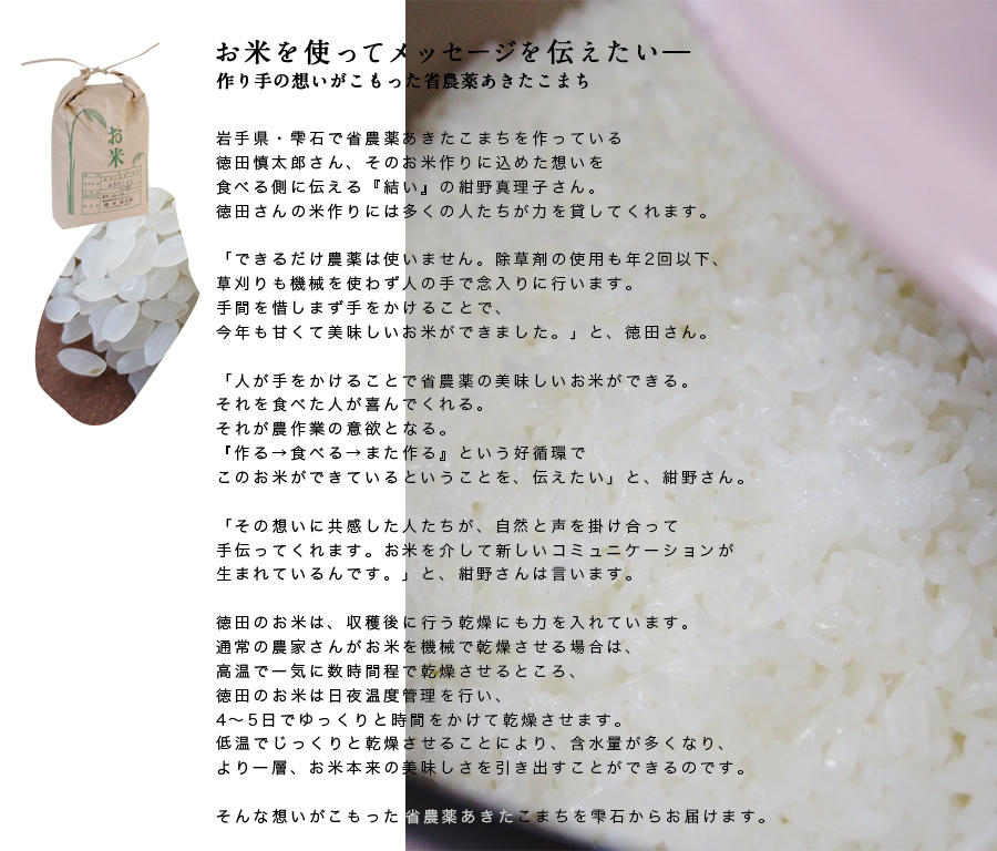岩手県・雫石で省農薬あきたこまちを作っている徳田慎太郎さん、そのお米作りに込めた想いを食べる側に伝える『結い』の紺野真理子さん。徳田さんの米作りには多くの人たちが力を貸してくれます。「できるだけ農薬は使いません。除草剤の使用も年2回以下、草刈りも機械を使わず人の手で念入りに行います。手間を惜しまず手をかけることで、今年も甘くて美味しいお米ができました。」と、徳田さん。「人が手をかけることで省農薬の美味しいお米ができる。それを食べた人が喜んでくれる。それが農作業の意欲となる。『作る→食べる→また作る』という好循環でこのお米ができているということを、伝えたい」と、紺野さん。「その想いに共感した人たちが、自然と声を掛け合って手伝ってくれます。お米を介して新しいコミュニケーションが生まれているんです。」と、紺野さんは言います。徳田のお米は、収穫後に行う乾燥にも力を入れています。通常の農家さんがお米を機械で乾燥させる場合は、高温で一気に数時間程で乾燥させるところ、徳田のお米は日夜温度管理を行い、4〜5日でゆっくりと時間をかけて乾燥させます。低温でじっくりと乾燥させることにより、含水量が多くなり、より一層、お米本来の美味しさを引き出すことができるのです。そんな想いがこもった省農薬あきたこまちを雫石からお届けます。